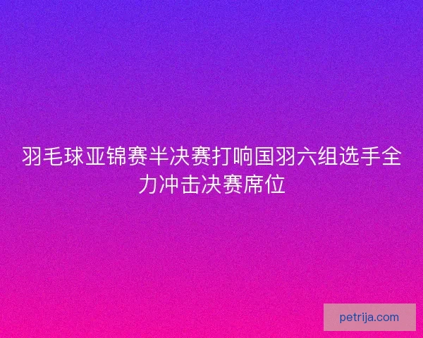 羽毛球亚锦赛半决赛打响国羽六组选手全力冲击决赛席位