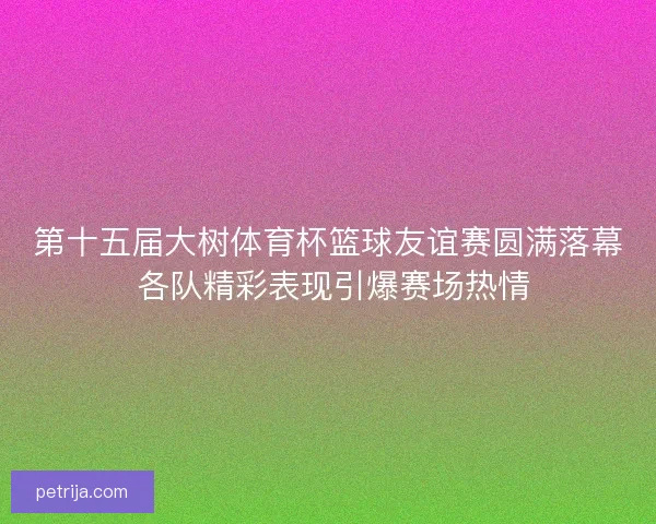 第十五届大树体育杯篮球友谊赛圆满落幕 各队精彩表现引爆赛场热情