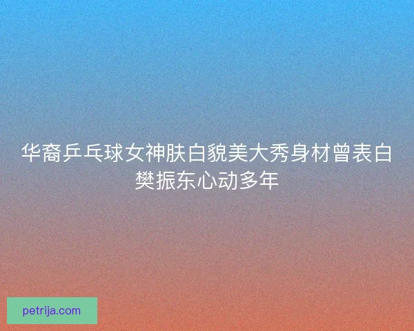 华裔乒乓球女神肤白貌美大秀身材曾表白樊振东心动多年